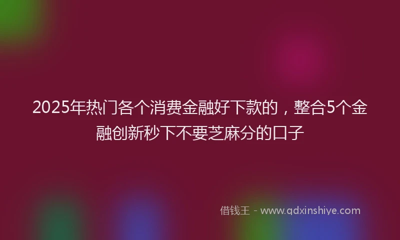 2025年热门各个消费金融好下款的，整合5个金融创新秒下不要芝麻分的口子
