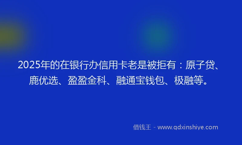 2025年的在银行办信用卡老是被拒有：原子贷、鹿优选、盈盈金科、融通宝钱包、极融等。