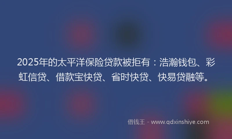 2025年的太平洋保险贷款被拒有：浩瀚钱包、彩虹信贷、借款宝快贷、省时快贷、快易贷融等。
