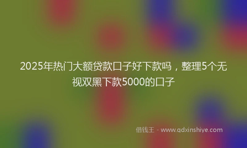 2025年热门大额贷款口子好下款吗，整理5个无视双黑下款5000的口子