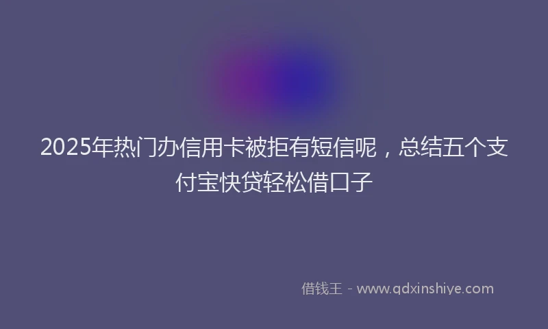 2025年热门办信用卡被拒有短信呢，总结五个支付宝快贷轻松借口子