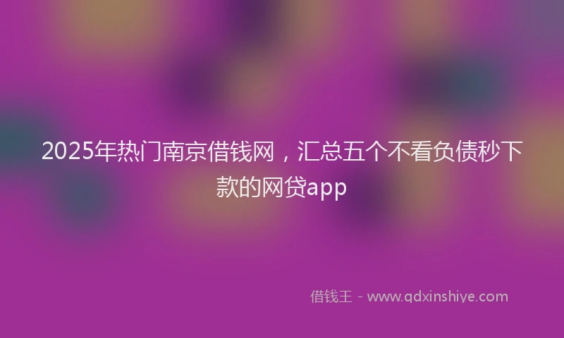 2025年热门南京借钱网，汇总五个不看负债秒下款的网贷app