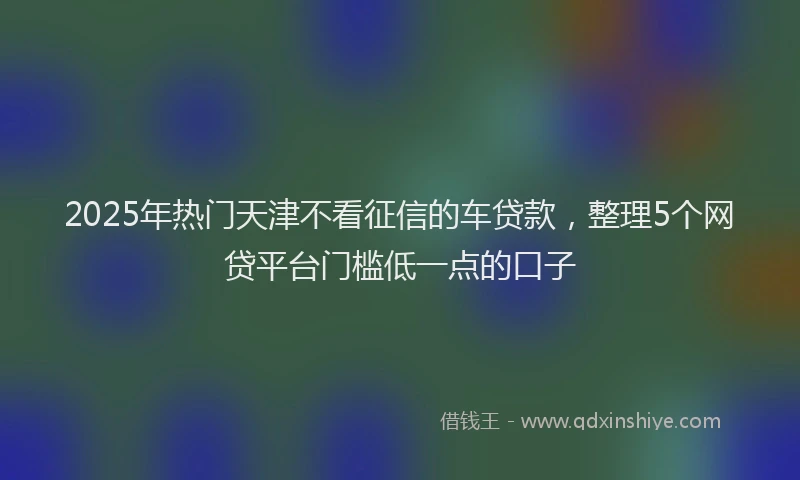 2025年热门天津不看征信的车贷款，整理5个网贷平台门槛低一点的口子
