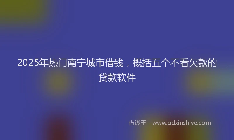 2025年热门南宁城市借钱，概括五个不看欠款的贷款软件