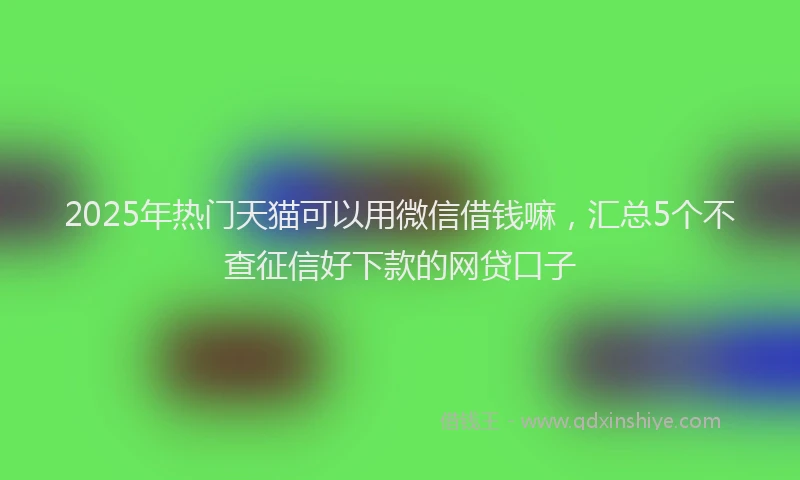 2025年热门天猫可以用微信借钱嘛，汇总5个不查征信好下款的网贷口子