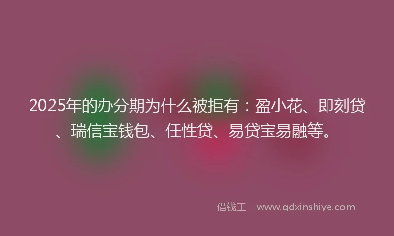 2025年的办分期为什么被拒有：盈小花、即刻贷、瑞信宝钱包、任性贷、易贷宝易融等。