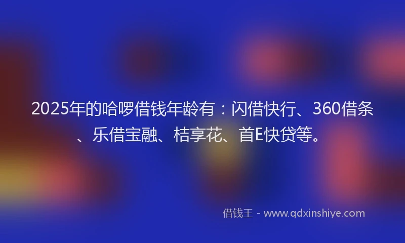 2025年的哈啰借钱年龄有：闪借快行、360借条、乐借宝融、桔享花、首E快贷等。