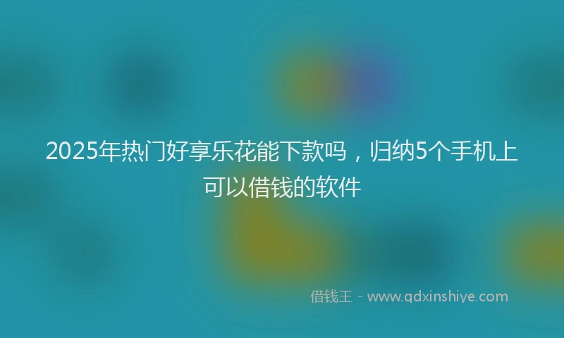 2025年热门好享乐花能下款吗，归纳5个手机上可以借钱的软件