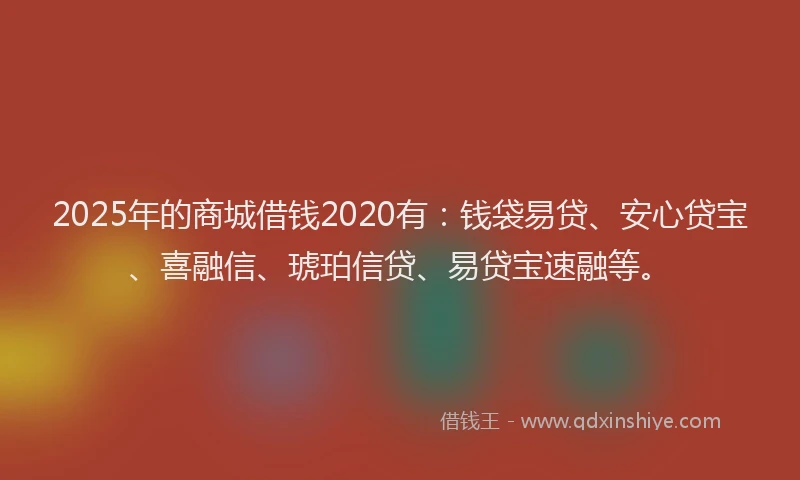 2025年的商城借钱2020有：钱袋易贷、安心贷宝、喜融信、琥珀信贷、易贷宝速融等。