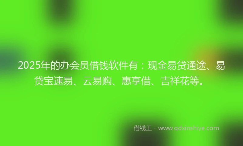 2025年的办会员借钱软件有：现金易贷通途、易贷宝速易、云易购、惠享借、吉祥花等。