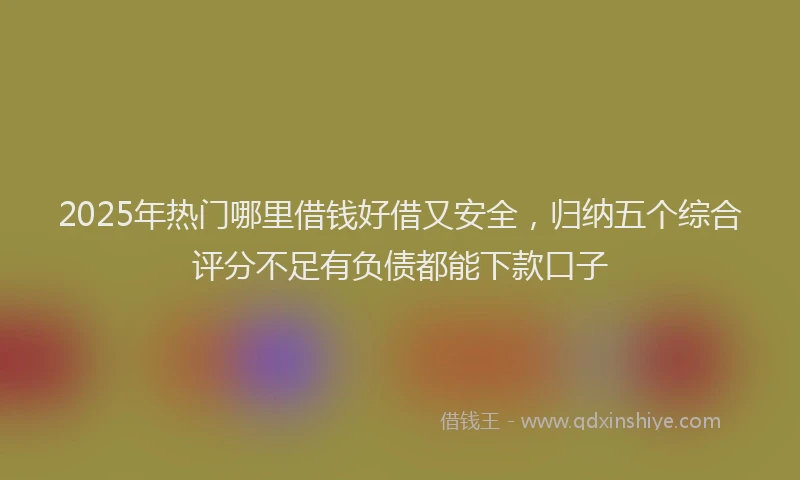 2025年热门哪里借钱好借又安全，归纳五个综合评分不足有负债都能下款口子