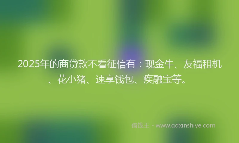 2025年的商贷款不看征信有：现金牛、友福租机、花小猪、速享钱包、疾融宝等。