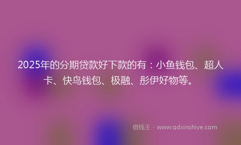 2025年的分期贷款好下款的有：小鱼钱包、超人卡、快鸟钱包、极融、彤伊好物等。