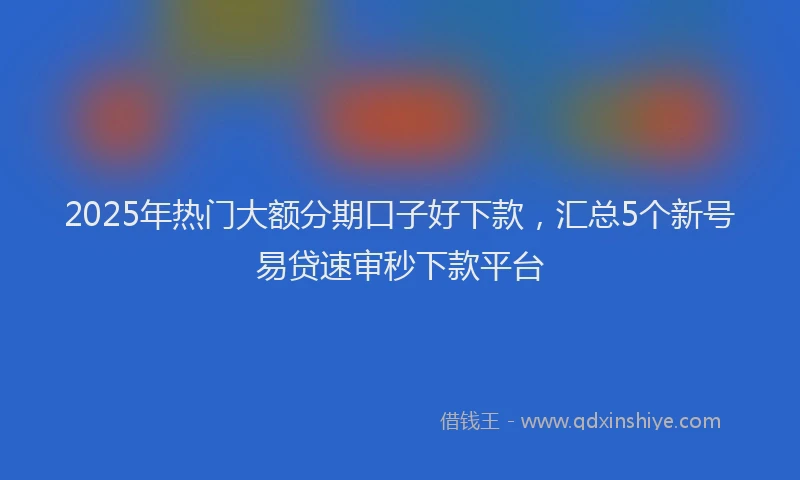 2025年热门大额分期口子好下款，汇总5个新号易贷速审秒下款平台