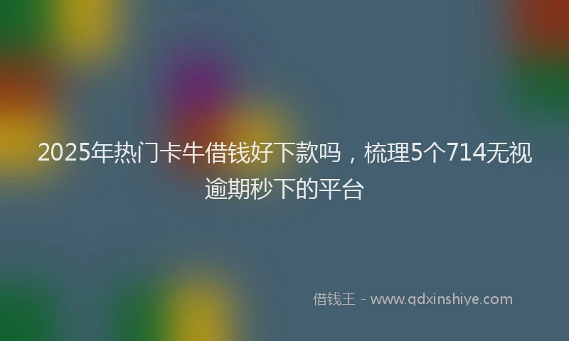 2025年热门卡牛借钱好下款吗，梳理5个714无视逾期秒下的平台