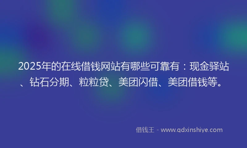 2025年的在线借钱网站有哪些可靠有：现金驿站、钻石分期、粒粒贷、美团闪借、美团借钱等。