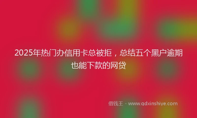 2025年热门办信用卡总被拒，总结五个黑户逾期也能下款的网贷