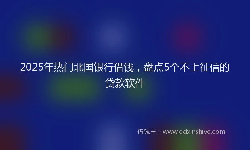 2025年热门北国银行借钱，盘点5个不上征信的贷款软件