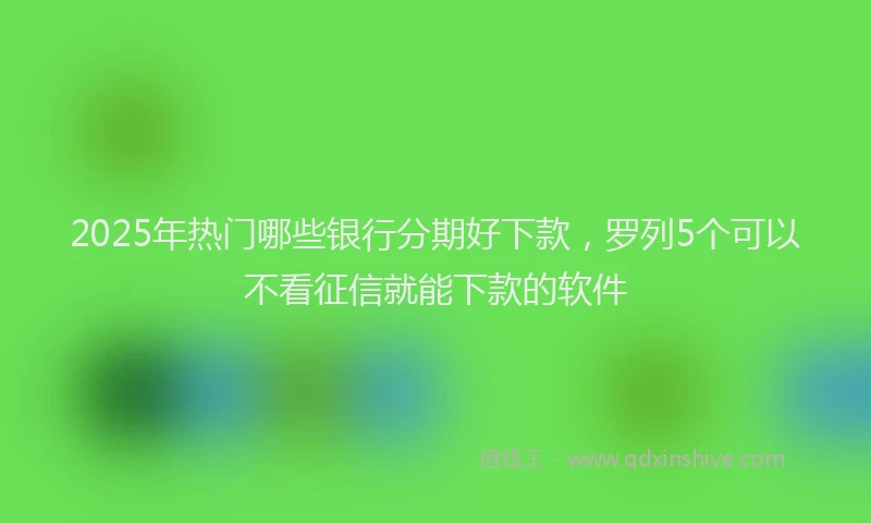 2025年热门哪些银行分期好下款，罗列5个可以不看征信就能下款的软件