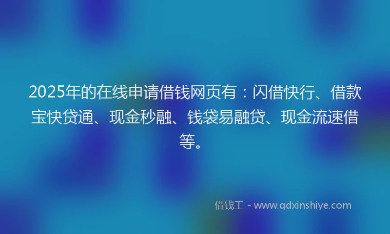 2025年的在线申请借钱网页有：闪借快行、借款宝快贷通、现金秒融、钱袋易融贷、现金流速借等。