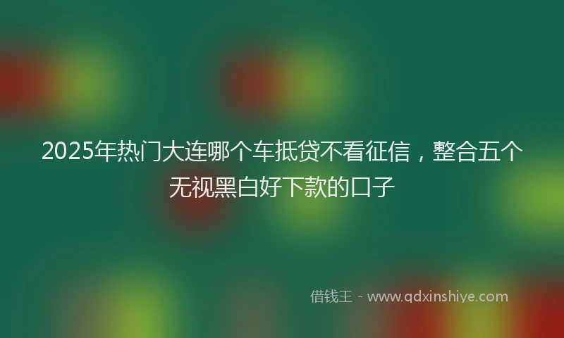 2025年热门大连哪个车抵贷不看征信，整合五个无视黑白好下款的口子