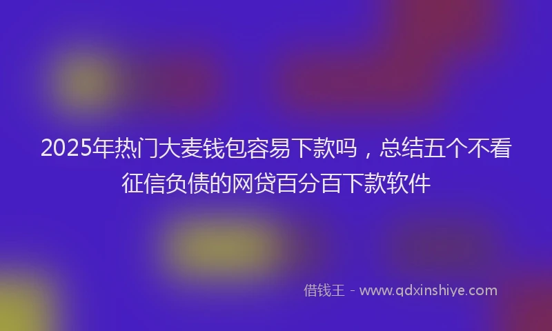 2025年热门大麦钱包容易下款吗，总结五个不看征信负债的网贷百分百下款软件