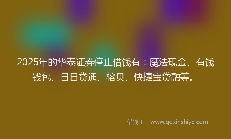 2025年的华泰证券停止借钱有：魔法现金、有钱钱包、日日贷通、榕贝、快捷宝贷融等。