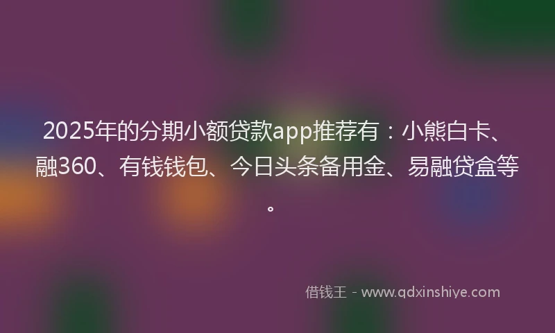 2025年的分期小额贷款app推荐有：小熊白卡、融360、有钱钱包、今日头条备用金、易融贷盒等。