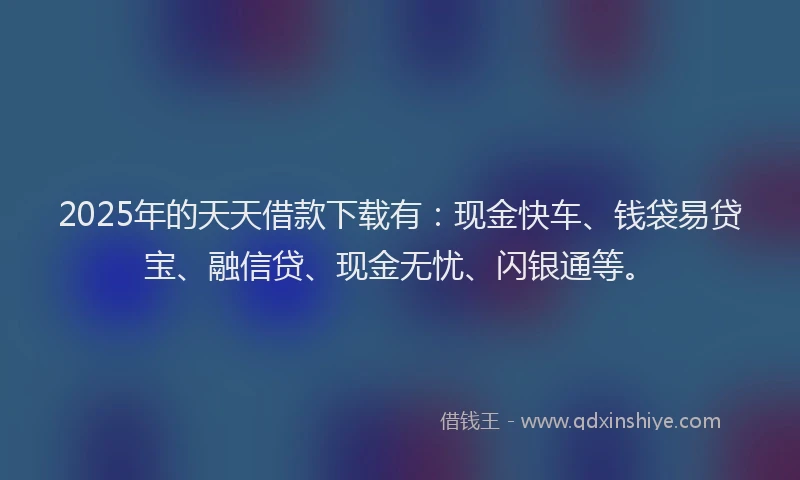 2025年的天天借款下载有：现金快车、钱袋易贷宝、融信贷、现金无忧、闪银通等。