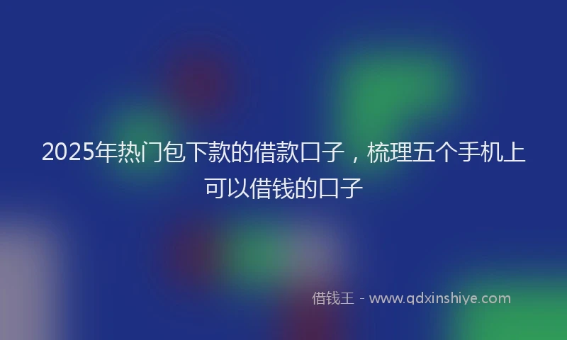 2025年热门包下款的借款口子，梳理五个手机上可以借钱的口子