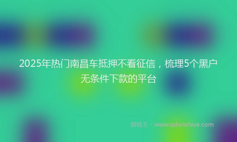 2025年热门南昌车抵押不看征信，梳理5个黑户无条件下款的平台