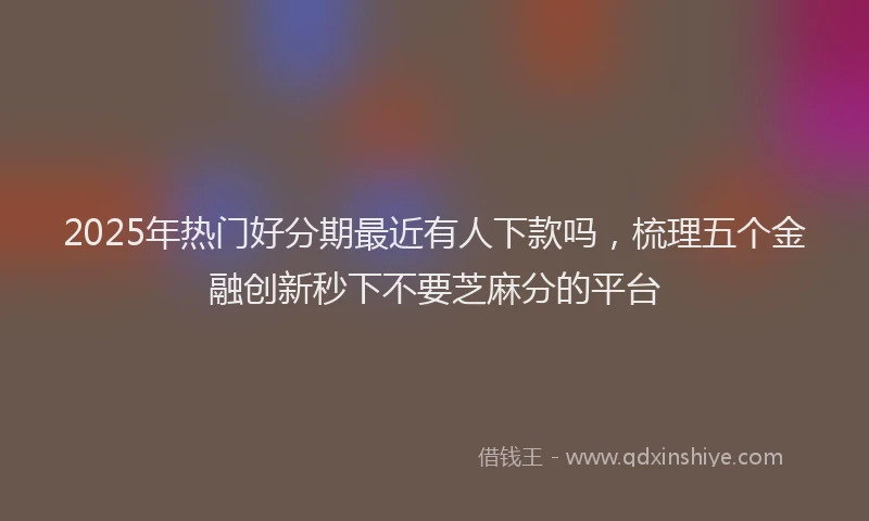 2025年热门好分期最近有人下款吗，梳理五个金融创新秒下不要芝麻分的平台