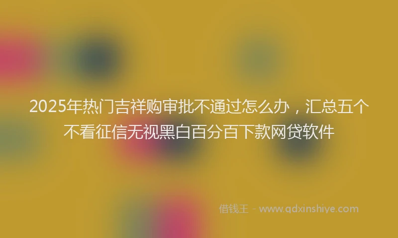 2025年热门吉祥购审批不通过怎么办，汇总五个不看征信无视黑白百分百下款网贷软件