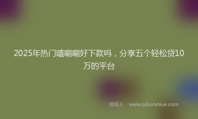 2025年热门嘻唰唰好下款吗，分享五个轻松贷10万的平台
