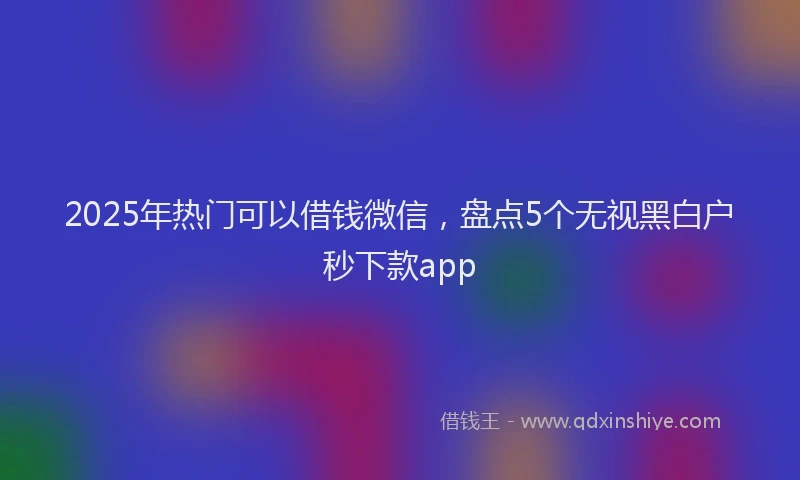 2025年热门可以借钱微信，盘点5个无视黑白户秒下款app