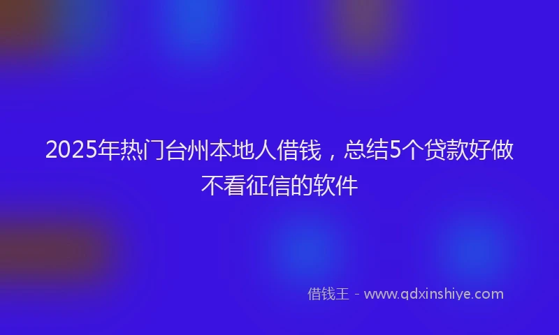 2025年热门台州本地人借钱，总结5个贷款好做不看征信的软件