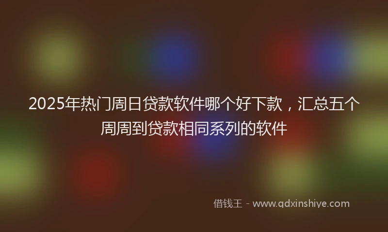 2025年热门周日贷款软件哪个好下款，汇总五个周周到贷款相同系列的软件