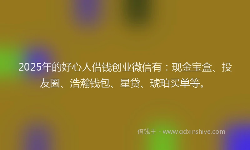 2025年的好心人借钱创业微信有：现金宝盒、投友圈、浩瀚钱包、星贷、琥珀买单等。