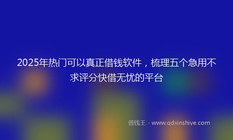 2025年热门可以真正借钱软件，梳理五个急用不求评分快借无忧的平台