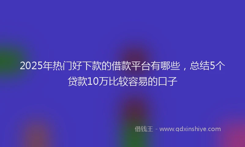 2025年热门好下款的借款平台有哪些，总结5个贷款10万比较容易的口子