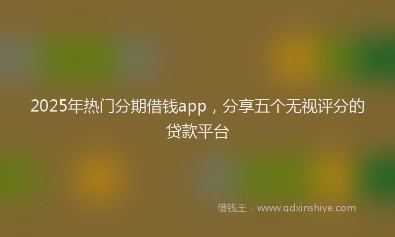 2025年热门分期借钱app，分享五个无视评分的贷款平台