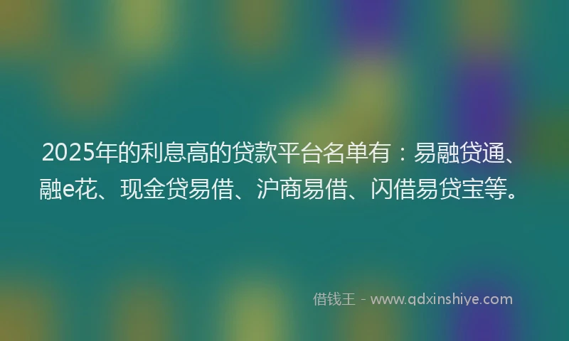 2025年的利息高的贷款平台名单有：易融贷通、融e花、现金贷易借、沪商易借、闪借易贷宝等。