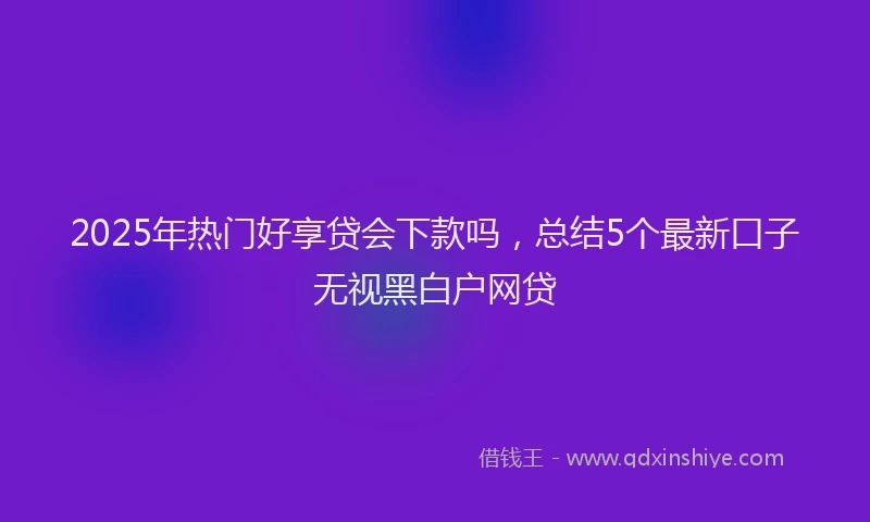 2025年热门好享贷会下款吗，总结5个最新口子无视黑白户网贷