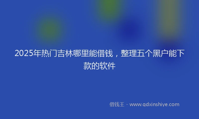 2025年热门吉林哪里能借钱，整理五个黑户能下款的软件