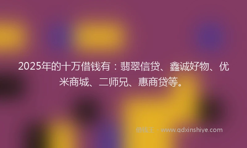 2025年的十万借钱有：翡翠信贷、鑫诚好物、优米商城、二师兄、惠商贷等。
