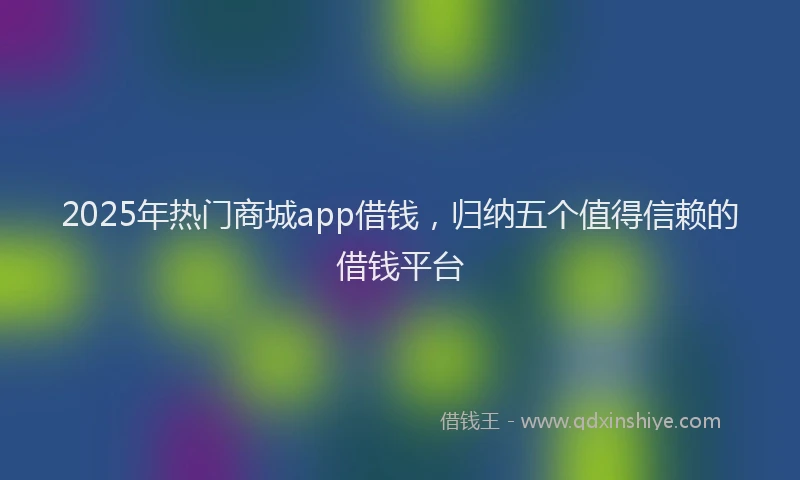 2025年热门商城app借钱，归纳五个值得信赖的借钱平台