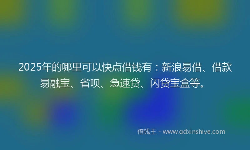 2025年的哪里可以快点借钱有：新浪易借、借款易融宝、省呗、急速贷、闪贷宝盒等。