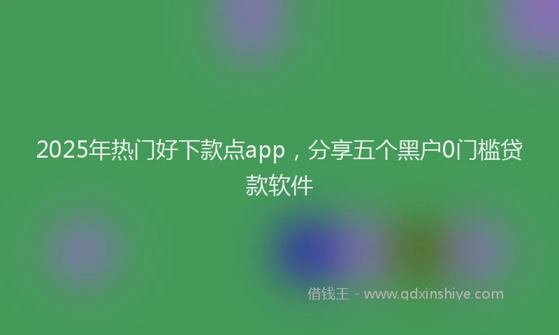 2025年热门好下款点app，分享五个黑户0门槛贷款软件