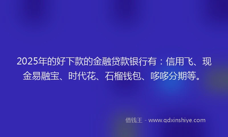 2025年的好下款的金融贷款银行有：信用飞、现金易融宝、时代花、石榴钱包、哆哆分期等。