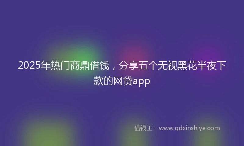 2025年热门商鼎借钱，分享五个无视黑花半夜下款的网贷app